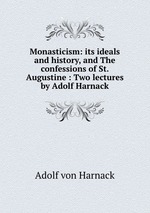 Monasticism: its ideals and history, and The confessions of St. Augustine : Two lectures by Adolf Harnack