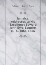 Jamaica: Addresses to His Excellency Edward John Eyre, Esquire, &c., &c., 1865, 1866