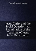 Jesus Christ and the Social Question: An Examination of the Teaching of Jesus in Its Relation to