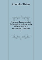 Histoire du consulat et de l`empire : faisant suite  l`Histoire de la rvolution francaise. 5