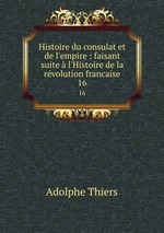 Histoire du consulat et de l`empire : faisant suite l`Histoire de la rvolution francaise. 16