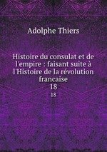 Histoire du consulat et de l`empire : faisant suite  l`Histoire de la rvolution francaise. 18