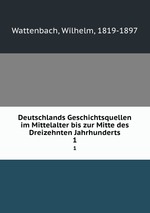 Deutschlands Geschichtsquellen im Mittelalter bis zur Mitte des Dreizehnten Jahrhunderts. 1