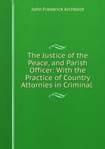 The Justice of the Peace, and Parish Officer: With the Practice of Country Attornies in Criminal