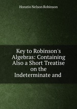 Key to Robinson`s Algebras: Containing Also a Short Treatise on the Indeterminate and