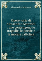 Opere varie di Alessandro Manzoni : che contengono le tragedie, le poesie e la morale cattolica