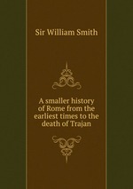 A smaller history of Rome from the earliest times to the death of Trajan