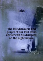 The last discourse and prayer of our lord Jesus Christ with his disciples: on the night before