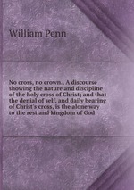 No cross, no crown., A discourse showing the nature and discipline of the holy cross of Christ; and that the denial of self, and daily bearing of Christ`s cross, is the alone way to the rest and kingdom of God
