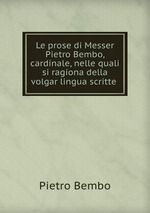 Le prose di Messer Pietro Bembo, cardinale, nelle quali si ragiona della volgar lingua scritte