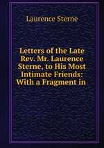 Letters of the Late Rev. Mr. Laurence Sterne, to His Most Intimate Friends: With a Fragment in