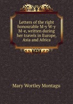 Letters of the right honourable M-y W-y M-e, written during her travels in Europe, Asia and Africa