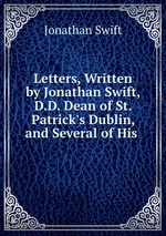 Letters, Written by Jonathan Swift, D.D. Dean of St. Patrick`s Dublin, and Several of His