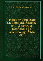 Lettres originales de J.J. Rousseau  Mme. de . ;  Mme. la marchale de Luxembourg;  Mr. de