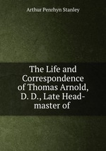 The Life and Correspondence of Thomas Arnold, D. D., Late Head-master of