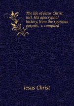 The life of Jesus Christ, incl. His apocryphal history, from the spurious gospels, &c. compiled