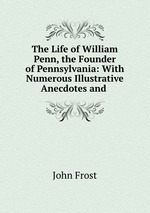 The Life of William Penn, the Founder of Pennsylvania: With Numerous Illustrative Anecdotes and