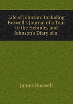 Life of Johnson: Including Boswell`s Journal of a Tour to the Hebrides and Johnson`s Diary of a