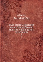 Lives of lord Castlereagh and sir Charles Stewart, from the original papers of the family. 2