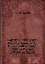Logick: Cr, The Right Use of Reason in the Enquiry After Truth. With a Variety of Rules to Guard