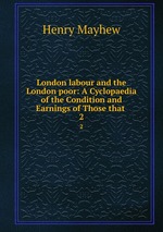 London labour and the London poor: A Cyclopaedia of the Condition and Earnings of Those that .. 2