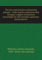 The law and practice concerning patents & trade-marks (American and foreign) a digest of practical knowledge for the inventor, patentee and projector