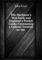 The Mechanic`s Text-book and Engineer`s Pocket Guide: Containing a Concise Treatise on the