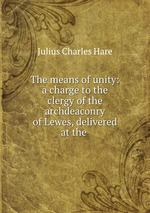 The means of unity: a charge to the clergy of the archdeaconry of Lewes, delivered at the