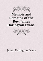 Memoir and Remains of the Rev. James Harington Evans