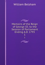 Memoirs of the Reign of George III. to the Session of Parliament Ending A.D. 1793. 1