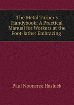 The Metal Turner`s Handybook: A Practical Manual for Workers at the Foot-lathe: Embracing