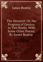 The Minstrel: Or, the Progress of Genius: in Two Books. With Some Other Poems. By James Beattie