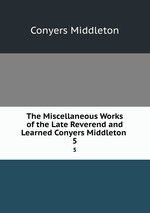 The Miscellaneous Works of the Late Reverend and Learned Conyers Middleton .. 5