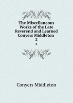 The Miscellaneous Works of the Late Reverend and Learned Conyers Middleton .. 2
