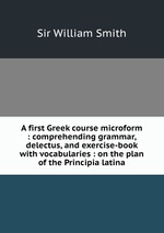 A first Greek course microform : comprehending grammar, delectus, and exercise-book with vocabularies : on the plan of the Principia latina