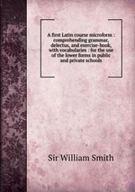 A first Latin course microform : comprehending grammar, delectus, and exercise-book, with vocabularies : for the use of the lower forms in public and private schools