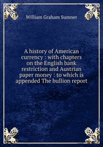 A history of American currency : with chapters on the English bank restriction and Austrian paper money : to which is appended The bullion report