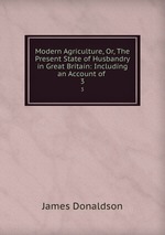 Modern Agriculture, Or, The Present State of Husbandry in Great Britain: Including an Account of .. 3