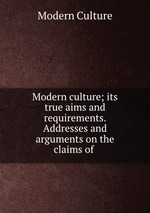 Modern culture; its true aims and requirements. Addresses and arguments on the claims of