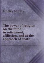 The power of religion on the mind, in retirement, affliction, and at the approach of death;