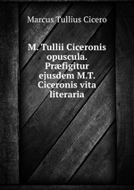 M. Tullii Ciceronis opuscula. Prfigitur ejusdem M.T. Ciceronis vita literaria