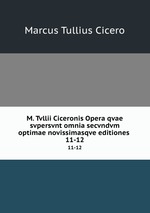 M. Tvllii Ciceronis Opera qvae svpersvnt omnia secvndvm optimae novissimasqve editiones .. 11-12
