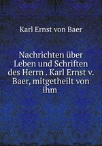 Nachrichten ber Leben und Schriften des Herrn . Karl Ernst v. Baer, mitgetheilt von ihm