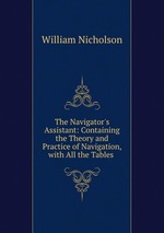 The Navigator`s Assistant: Containing the Theory and Practice of Navigation, with All the Tables