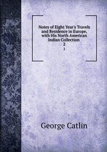 Notes of Eight Year`s Travels and Residence in Europe, with His North American Indian Collection .. 2