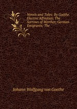 Novels and Tales: By Gothe. Elective Affinities; The Sorrows of Werther; German Emigrants; The