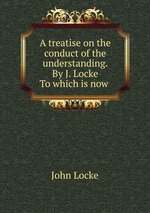 A treatise on the conduct of the understanding. By J. Locke To which is now