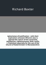 Aphorismes of justification : with their explication annexed. Wherein also is opened the nature of the covenants, satisfaction, righteousnesse, faith, works, &c. Published especially for the use of the Church of Kederminster in Worcestershire