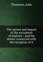 The nature and import of the sacrament of baptism : and the duties connected with the reception of it