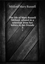 The life of Mary Russell Mitford, related in a selection from her letters to her friends. 3